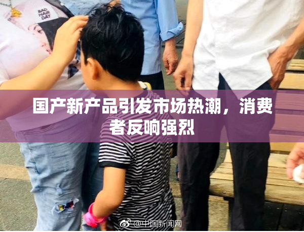 国产新产品引发市场热潮，消费者反响强烈