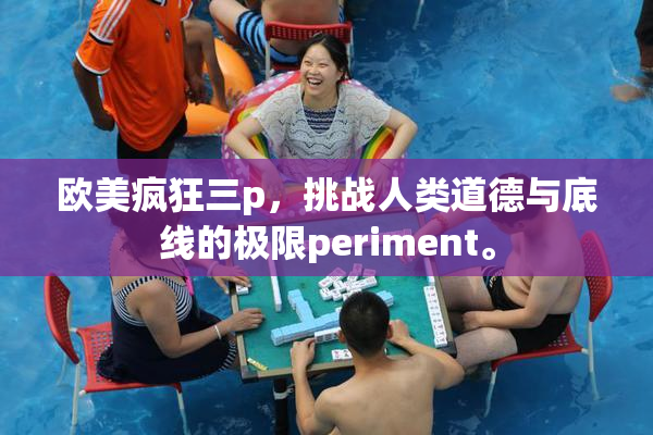 欧美疯狂三p，挑战人类道德与底线的极限periment。