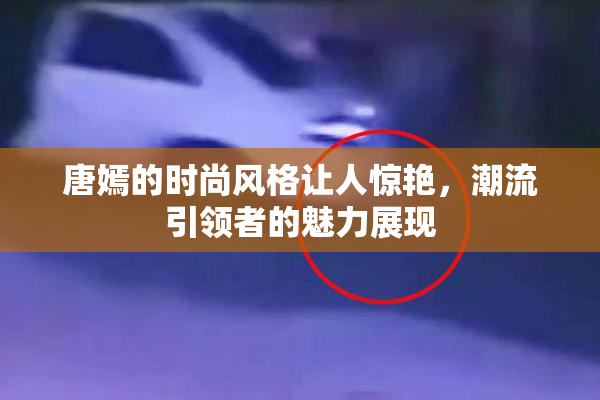 唐嫣的时尚风格让人惊艳，潮流引领者的魅力展现