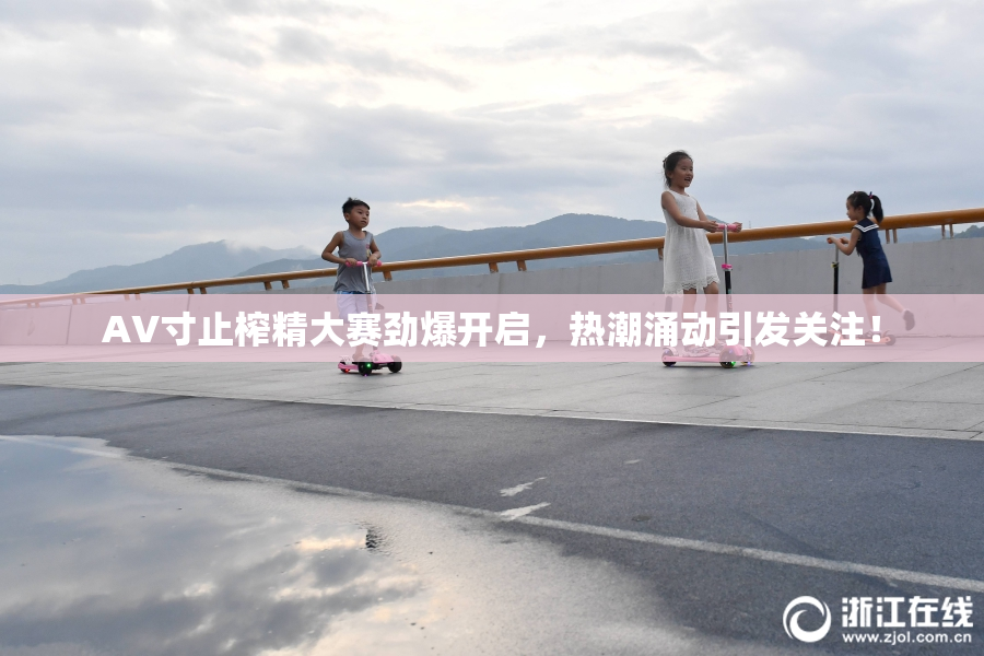 AV寸止榨精大赛劲爆开启，热潮涌动引发关注！