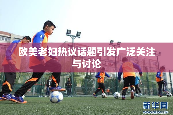 欧美老妇热议话题引发广泛关注与讨论