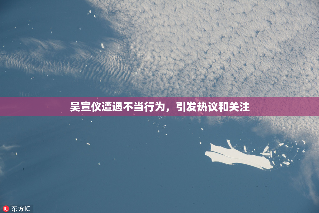 吴宣仪遭遇不当行为，引发热议和关注