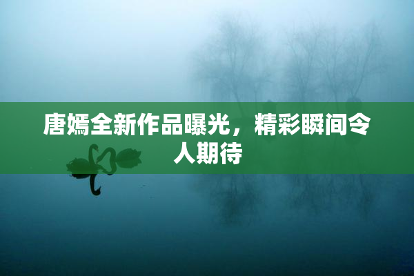 唐嫣全新作品曝光，精彩瞬间令人期待