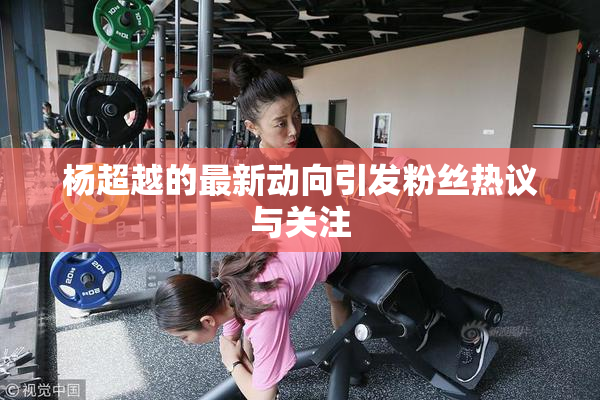 杨超越的最新动向引发粉丝热议与关注