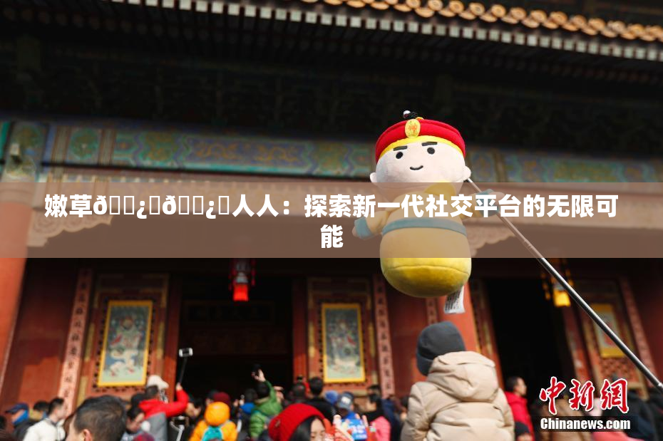 嫩草🌿‌🌿‌人人：探索新一代社交平台的无限可能