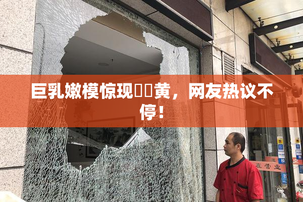 巨乳嫩模惊现❌‌黄，网友热议不停！