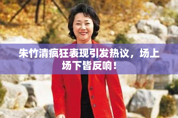 朱竹清疯狂表现引发热议，场上场下皆反响！