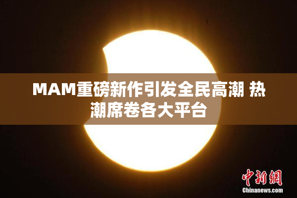 MAM重磅新作引发全民高潮 热潮席卷各大平台