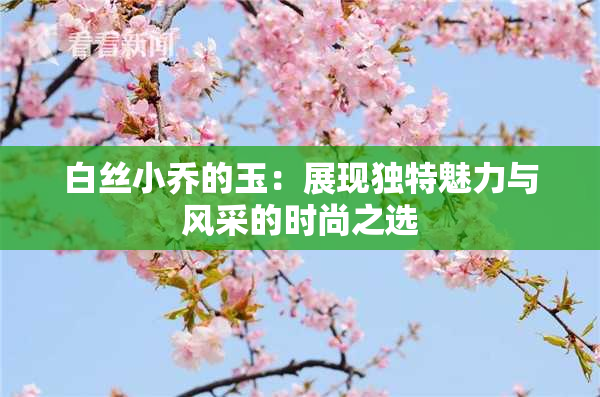 白丝小乔的玉：展现独特魅力与风采的时尚之选