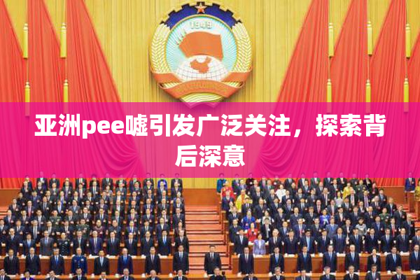 亚洲pee嘘引发广泛关注，探索背后深意