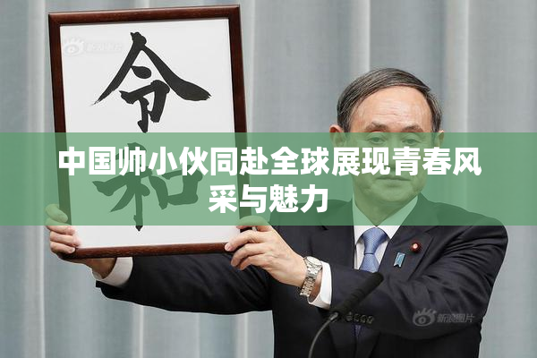 中国帅小伙同赴全球展现青春风采与魅力