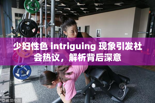 少妇性色 intriguing 现象引发社会热议，解析背后深意