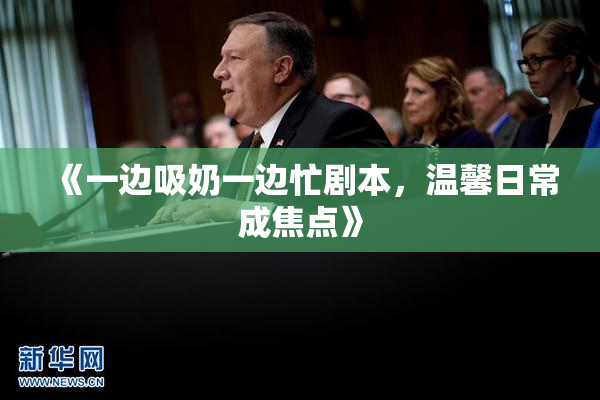 《一边吸奶一边忙剧本，温馨日常成焦点》