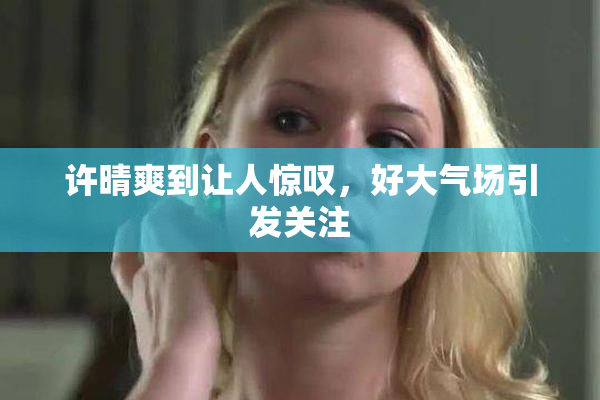 许晴爽到让人惊叹，好大气场引发关注