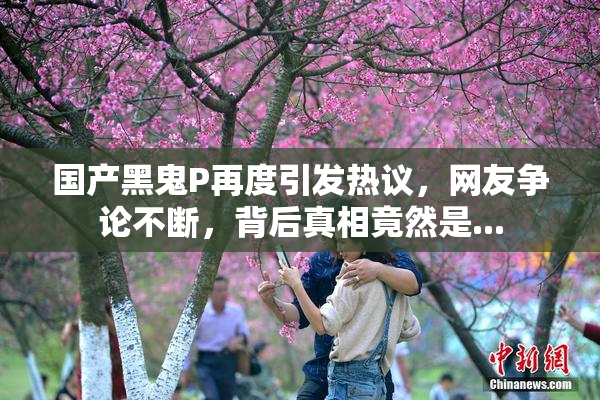 国产黑鬼P再度引发热议，网友争论不断，背后真相竟然是...