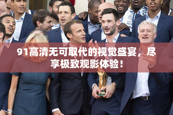 91高清无可取代的视觉盛宴，尽享极致观影体验！