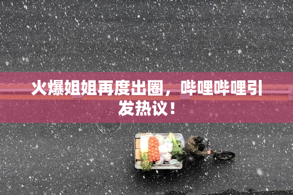 火爆姐姐再度出圈，哔哩哔哩引发热议！