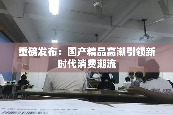 重磅发布：国产精品高潮引领新时代消费潮流
