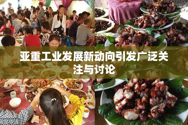 亚重工业发展新动向引发广泛关注与讨论