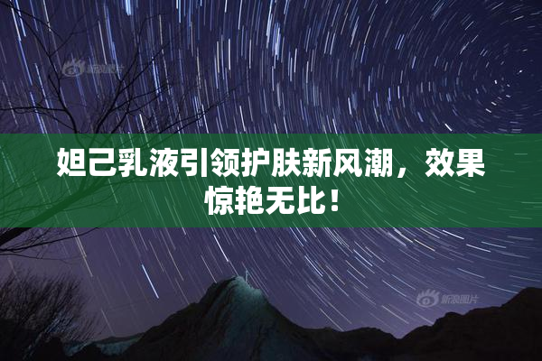 妲己乳液引领护肤新风潮，效果惊艳无比！