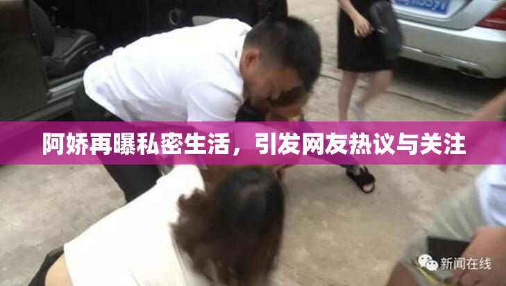 阿娇再曝私密生活，引发网友热议与关注