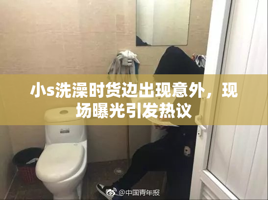 小s洗澡时货边出现意外，现场曝光引发热议