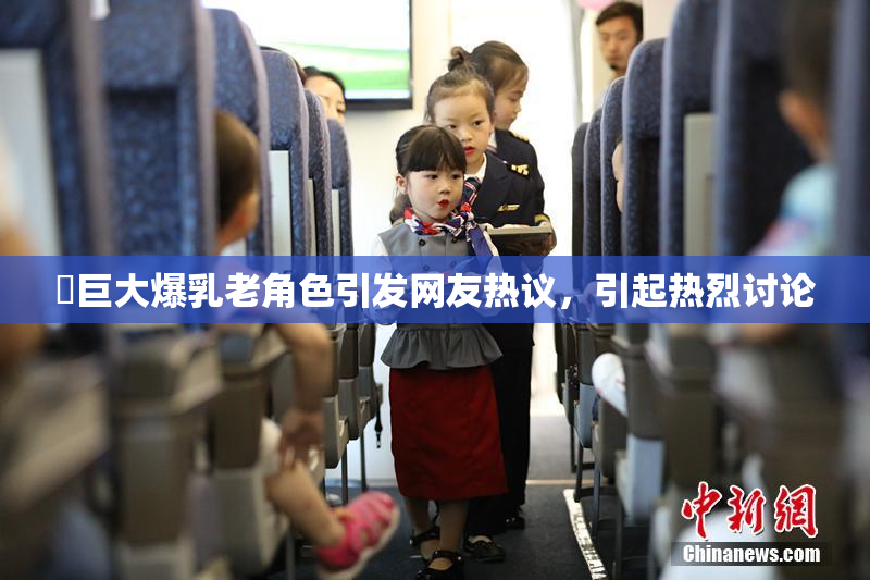 巜巨大爆乳老角色引发网友热议，引起热烈讨论