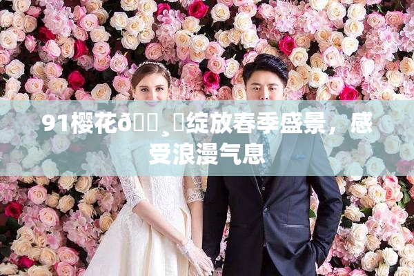 91樱花🌸‌绽放春季盛景，感受浪漫气息