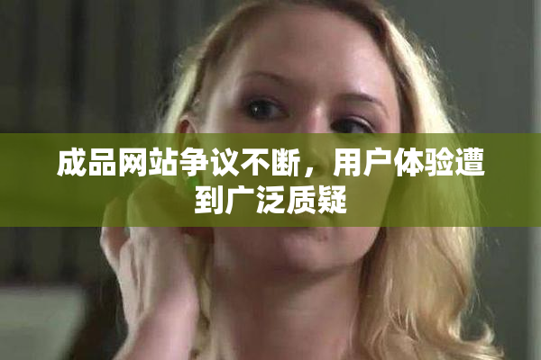 成品网站争议不断，用户体验遭到广泛质疑