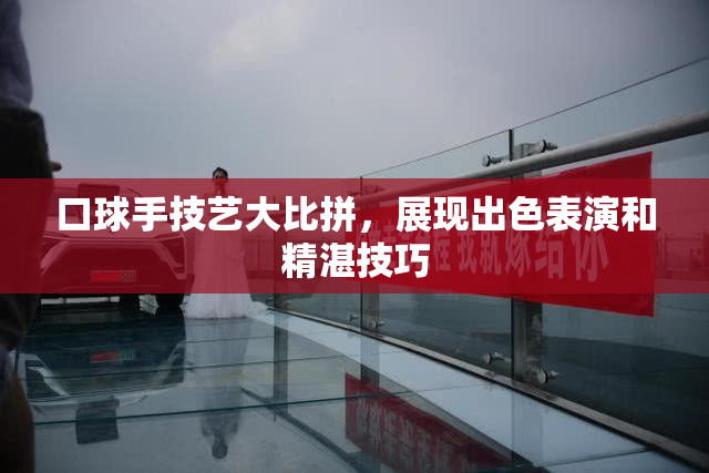 口球手技艺大比拼，展现出色表演和精湛技巧
