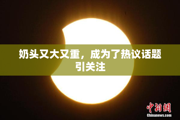 奶头又大又重，成为了热议话题引关注