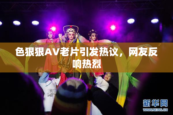 色狠狠AV老片引发热议，网友反响热烈