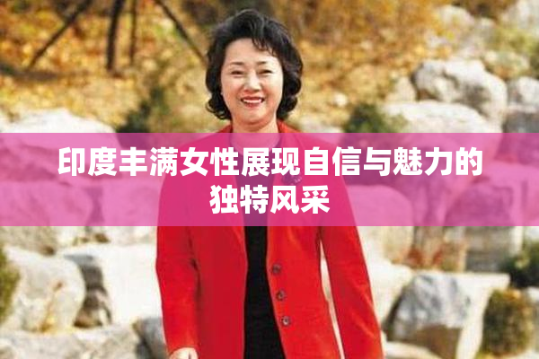 印度丰满女性展现自信与魅力的独特风采