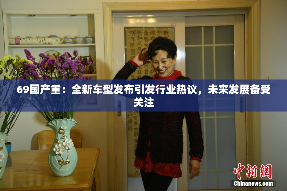 69国产重：全新车型发布引发行业热议，未来发展备受关注