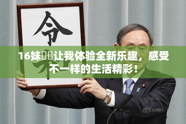 16妹妺妺让我体验全新乐趣，感受不一样的生活精彩！