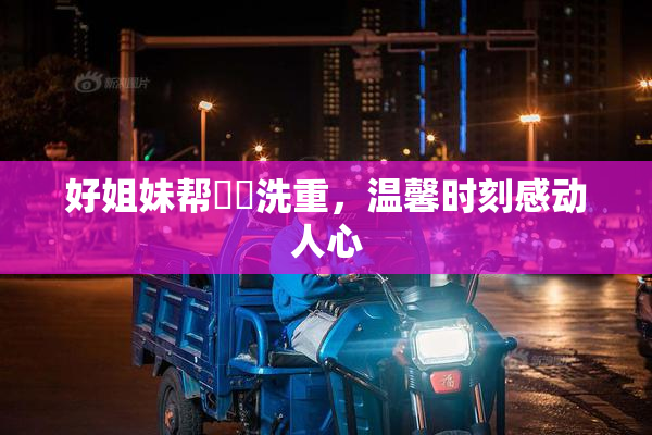 好姐妹帮妺妺洗重，温馨时刻感动人心