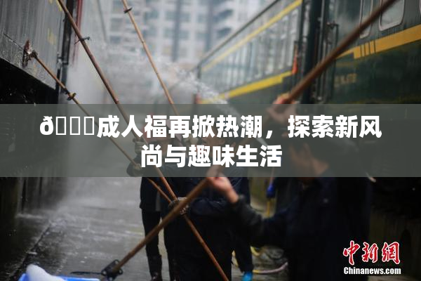 🔞成人福再掀热潮，探索新风尚与趣味生活