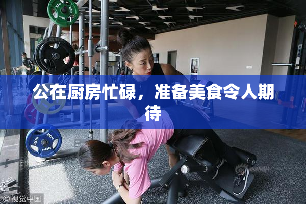 公在厨房忙碌，准备美食令人期待
