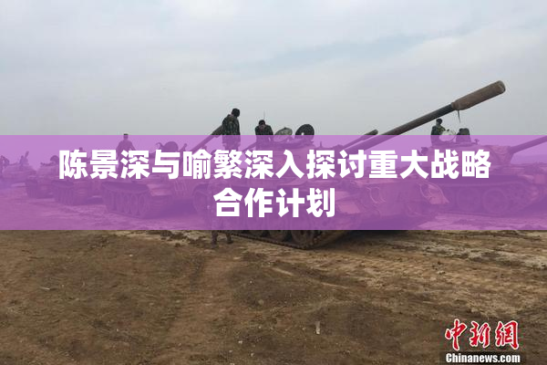 陈景深与喻繁深入探讨重大战略合作计划
