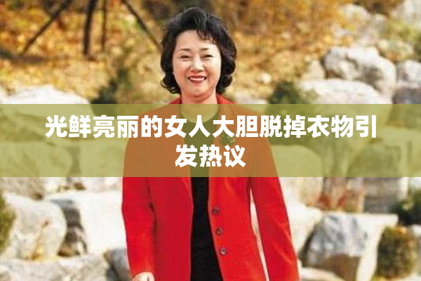 光鲜亮丽的女人大胆脱掉衣物引发热议