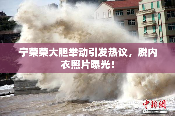 宁荣荣大胆举动引发热议，脱内衣照片曝光！