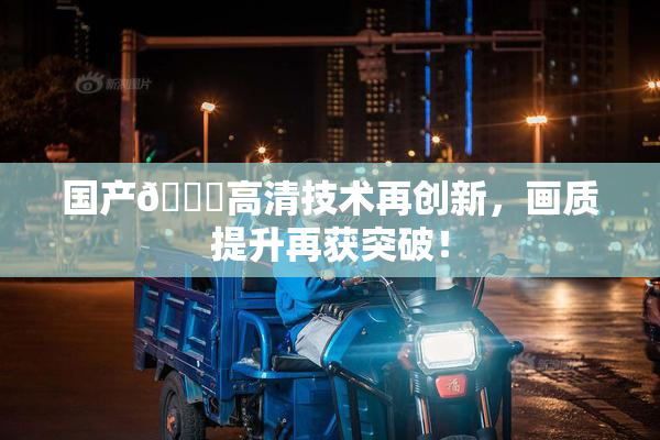 国产🍑高清技术再创新，画质提升再获突破！