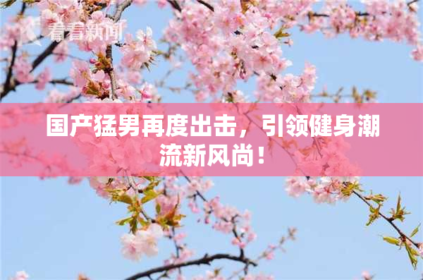 国产猛男再度出击，引领健身潮流新风尚！