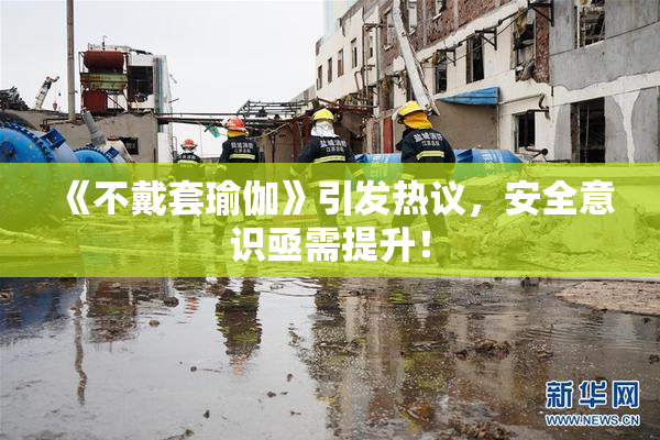 《不戴套瑜伽》引发热议，安全意识亟需提升！