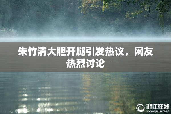 朱竹清大胆开腿引发热议，网友热烈讨论