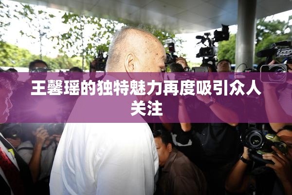 王馨瑶的独特魅力再度吸引众人关注