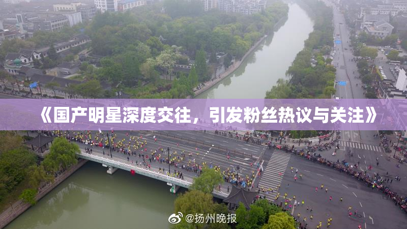 《国产明星深度交往，引发粉丝热议与关注》