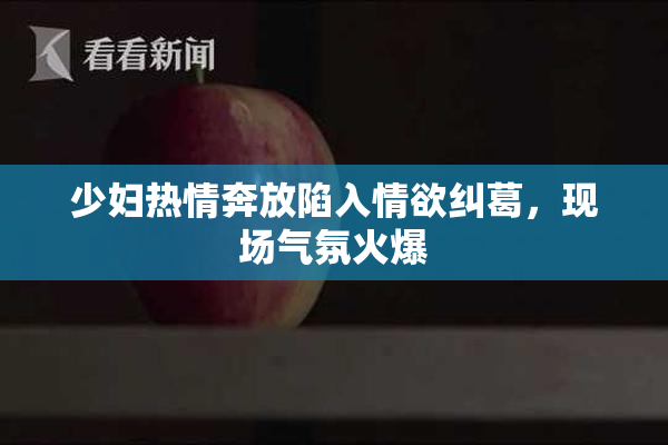 少妇热情奔放陷入情欲纠葛，现场气氛火爆