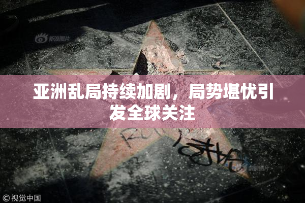 亚洲乱局持续加剧，局势堪忧引发全球关注