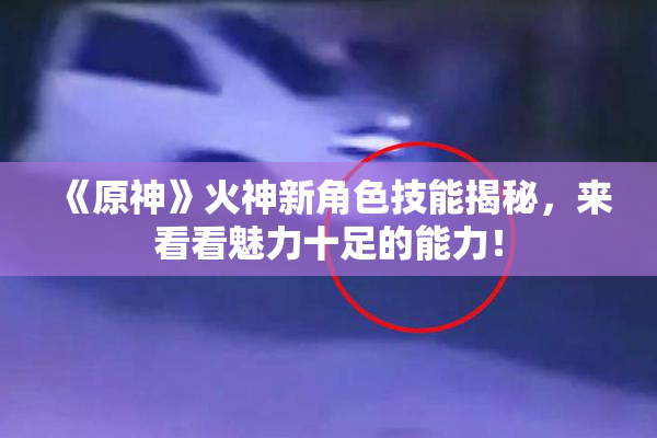 《原神》火神新角色技能揭秘，来看看魅力十足的能力！